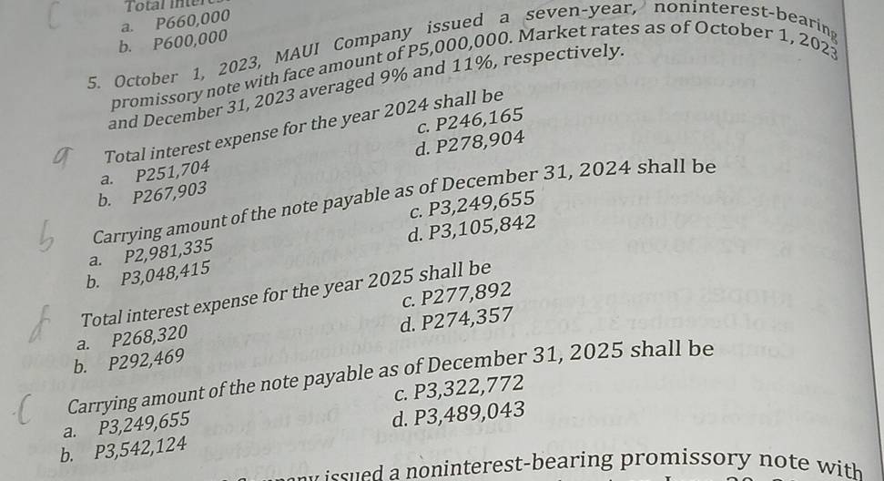 Total inter
a. P660,000
b. P600,000
5. October 1, 2023, MAUI Company issued a seven-year, noninterest-bearing
promissory note with face amount of P5,000,000. Market rates as of October 1, 2023
and December 31, 2023 averaged 9% and 11%, respectively
Total interest expense for the year 2024 shall be
a. P251,704 d. P278,904 c. P246,165
b. P267,903
Carrying amount of the note payable as of December 31, 2024 shall be
c. P3,249,655
d. P3,105,842
a. P2,981,335
b. P3,048,415
Total interest expense for the year 2025 shall be
a. P268,320 c. P277,892
b. P292,469 d. P274,357
Carrying amount of the note payable as of December 31, 2025 shall be
a. P3,249,655 c. P3,322,772
b. P3,542,124 d. P3,489,043
no n interest-bearing promissory no te with