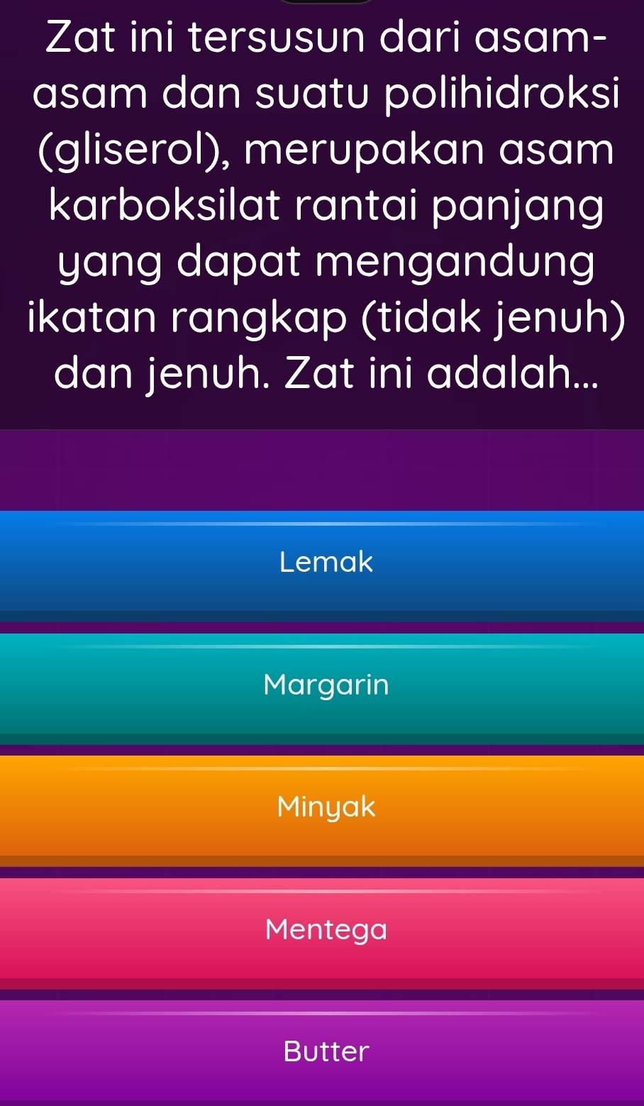 Zat ini tersusun dari asam-
asam dan suatu polihidroksi
(gliserol), merupakan asam
karboksilat rantai panjang
yang dapat mengandung
ikatan rangkap (tidak jenuh)
dan jenuh. Zat ini adalah...
Lemak
Margarin
Minyak
Mentega
Butter