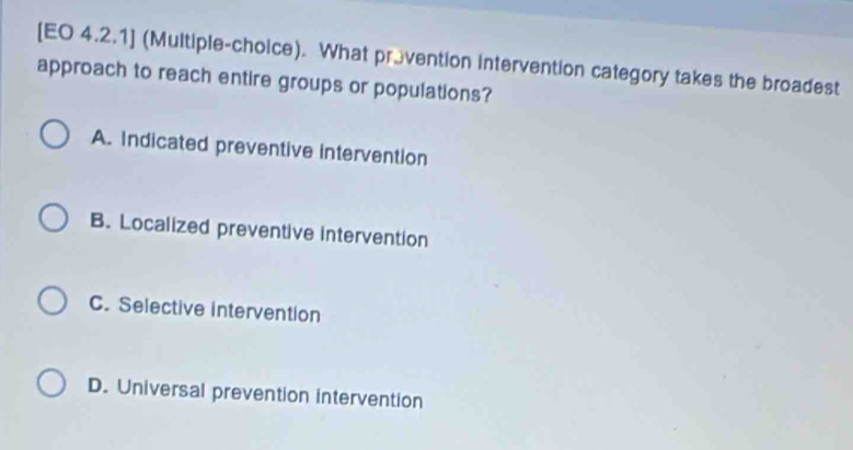 [EO 4.2.1] (Multiple-choice). What provention intervention category takes the broadest
approach to reach entire groups or populations?
A. Indicated preventive intervention
B. Localized preventive intervention
C. Selective intervention
D. Universal prevention intervention