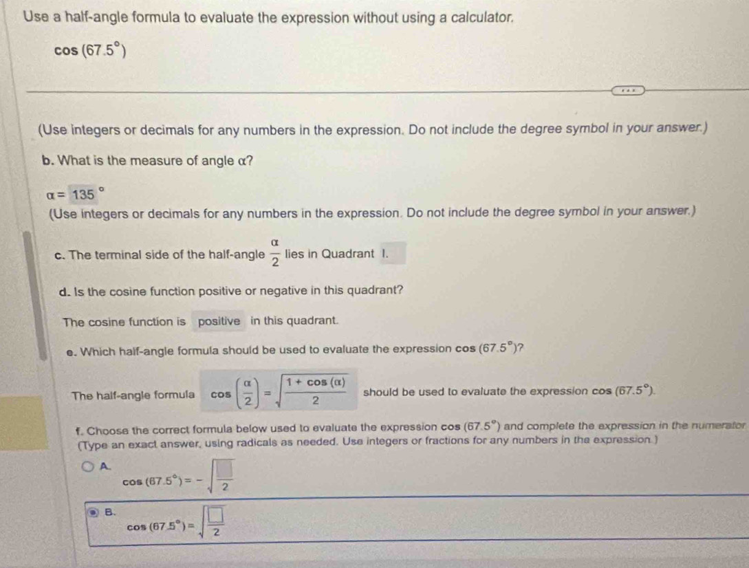 Use a half-angle formula to evaluate the expression without using a calculator.
cos (67.5°)
(Use integers or decimals for any numbers in the expression. Do not include the degree symbol in your answer.)
b. What is the measure of angle α?
alpha =135°
(Use integers or decimals for any numbers in the expression. Do not include the degree symbol in your answer.)
c. The terminal side of the half-angle  alpha /2  lies in Quadrant I.
d. Is the cosine function positive or negative in this quadrant?
The cosine function is positive in this quadrant.
e. Which half-angle formula should be used to evaluate the expression cos (67.5°) ?
The half-angle formula cos ( alpha /2 )=sqrt(frac 1+cos (alpha ))2 should be used to evaluate the expression cos (67.5°). 
f. Choose the correct formula below used to evaluate the expression cos (67.5°) and complete the expression in the numerator
(Type an exact answer, using radicals as needed. Use integers or fractions for any numbers in the expression.)
A. cos (67.5°)=-sqrt(frac □ )2
B. cos (67.5°)=sqrt(frac □ )2