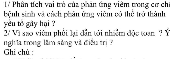 1/ Phân tích vai trò của phản ứng viêm trong cơ chế 
bệnh sinh và cách phản ứng viêm có thể trở thành 
yếu tố gây hại ? 
2/ Vì sao viêm phổi lại dẫn tới nhiễm độc toan ? Ý 
nghĩa trong lâm sàng và điều trị ? 
Ghi chú :