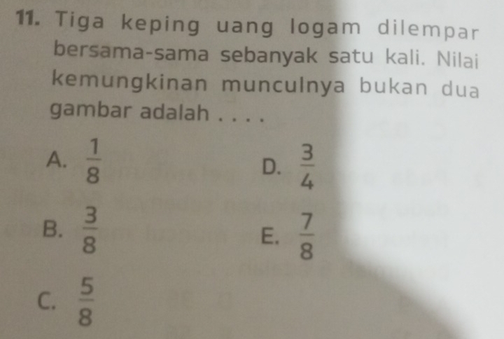 Tiga keping uang logam dilempar
bersama-sama sebanyak satu kali. Nilai
kemungkinan munculnya bukan dua
gambar adalah . . . .
A.  1/8  D.  3/4 
B.  3/8 
E.  7/8 
C.  5/8 