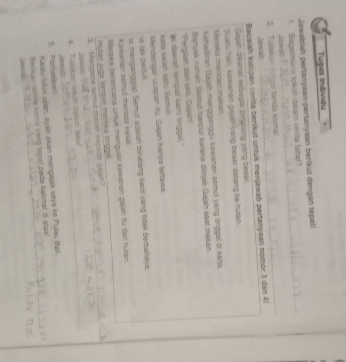 Tugas Individu 
_ 
Jawabiiah pertanyaan-pertanyaan berikut dengan tepat! 
1. Bagaimana tokoh daiam cerita fabel? 
2. Tuliskan lungsi tanda koma! 
_ 
Jaxab 
Bacaiah kulipan cerita berikut untuk menjawab pertanyaan nomor 3 dan 4! 
Gajah dikenal sebagai binatang yang besar. 
Suatu harl, kawanan gajah yang besar datang ke hutan. 
Mereka mencari makan. 
Kahadiran Gajah mengganggu kawanan semut yang tinggal di sana. 
Banyak rumah Semut hancur karena diinjak Gajah saat makan. 
*Pergiliah dani sini, Gajah! 
ni daerah tempat kami tinggal." 
kata salah saïu Semut. 
Mendengar ucapan itu, Gajah hanya tertawa. 
la tak pedulli. 
ia menganggap Semut adalah binatang kecil yang tidak berbahaya. 
Kawanan semut merasa kesal. 
Mereka berencana untuk mengusir kawanan gajah itu dari hutan. 
Hutan juga tempat mereka tinggal. 
3. Mengapa semut marah kepada gajah?__ 
Jawab 
4. Tullskan tokoh dallam teks! 
Jawab 
5. Pernarikan! 
Kalau lulus ujjan, ayah akan mengajak saya ke Pulau Bali, 
Benkan tanda koma yang tepat pada kallimat di atas!