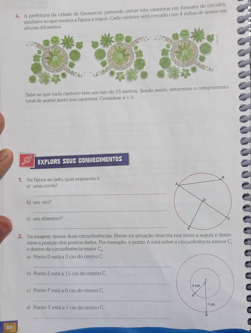 A prefeitura da cidade de Geometrix pretende cercar três canteiros em formato de círculos, 
similares ao que mostra a figura a seguir. Cada canteiro será cercado com 4 voltas de arame em 
Sabe-se que cada canteiro tem um raio de 15 metros. Sendo assim, determine o comprim 
total de arame gasto nos canteiros. Considere π =3. 
EXPLORE SEUS CONHECIMENTOS 
1. Na figura ao lado, qual segmento é 
a) uma corda? 
_ 
b) um raio? 
_ 
c) um diâmetro? 
_ 
2. Na imagem, temos duas circunferências. Pense na situação descrita nos itens a seguir e deter- 
mine a posição dos pontos dados. Por exemplo, o ponto A está sobre a circunferência menor C_1
e dentro da circunferência maior C_2^(·)
a) Ponto D está a 3 cm do centro C. 
_ 
b) Ponto E está a 15 cm do centro C. 
_ 
c) Ponto F está a 6 cm do centro C. 
_ 
d) Ponto Y está a 1 cm do centro C. 
_ 
86