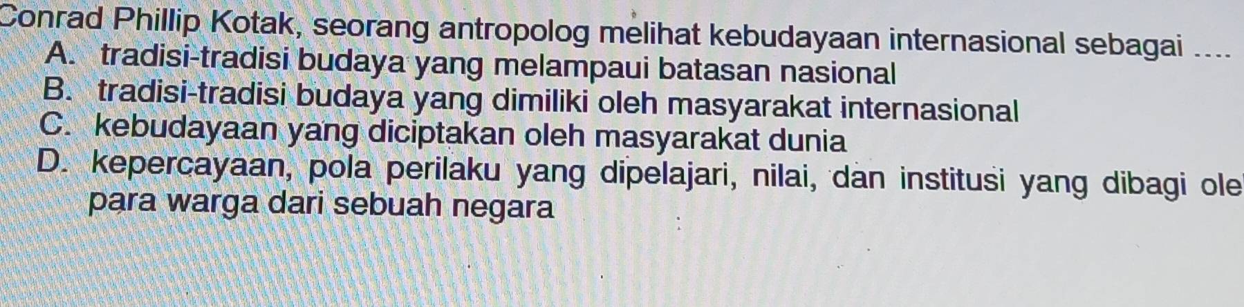 Conrad Phillip Kotak, seorang antropolog melihat kebudayaan internasional sebagai ....
A. tradisi-tradisi budaya yang melampaui batasan nasional
B. tradisi-tradisi budaya yang dimiliki oleh masyarakat internasional
C. kebudayaan yang diciptakan oleh masyarakat dunia
D. kepercayaan, pola perilaku yang dipelajari, nilai, dan institusi yang dibagi ole
para warga dari sebuah negara