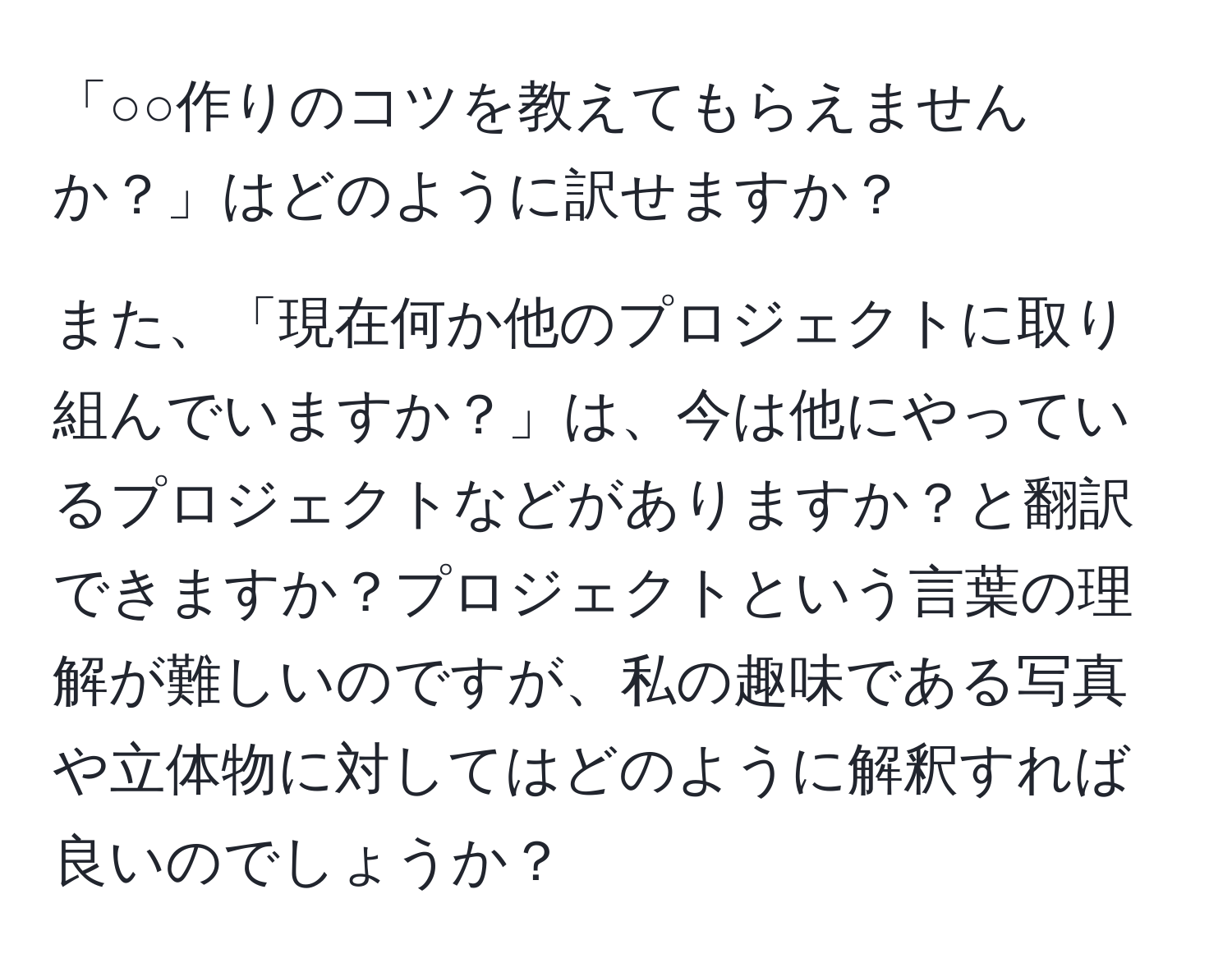 「○○作りのコツを教えてもらえませんか？」はどのように訳せますか？

また、「現在何か他のプロジェクトに取り組んでいますか？」は、今は他にやっているプロジェクトなどがありますか？と翻訳できますか？プロジェクトという言葉の理解が難しいのですが、私の趣味である写真や立体物に対してはどのように解釈すれば良いのでしょうか？