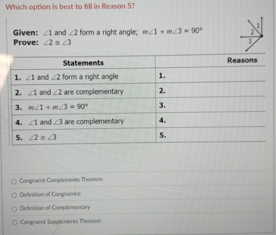 Which option is best to fill in Reason 5?
1
Given: ∠ 1 and ∠ 2 form a right angle; m∠ 1+m∠ 3=90° 2
Prove: ∠ 2≌ ∠ 3
3
Congruent Complements Theorem
Definition of Congruence
Definition of Complementary
Congruent Supplements Theorem