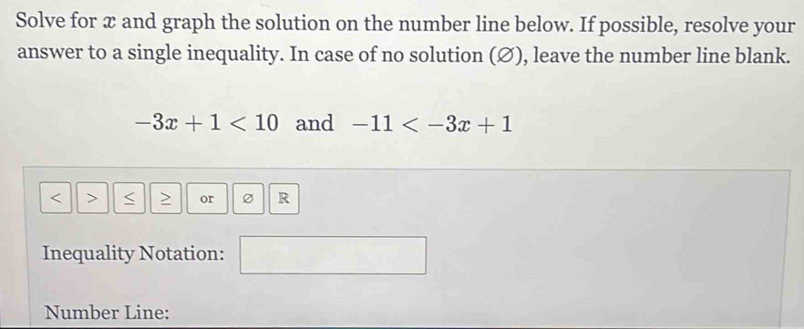 Solve for x and graph the solution on the number line below. If possible, resolve your 
answer to a single inequality. In case of no solution (∅), leave the number line blank.
-3x+1<10</tex> and -11
or R
Inequality Notation: 
Number Line: