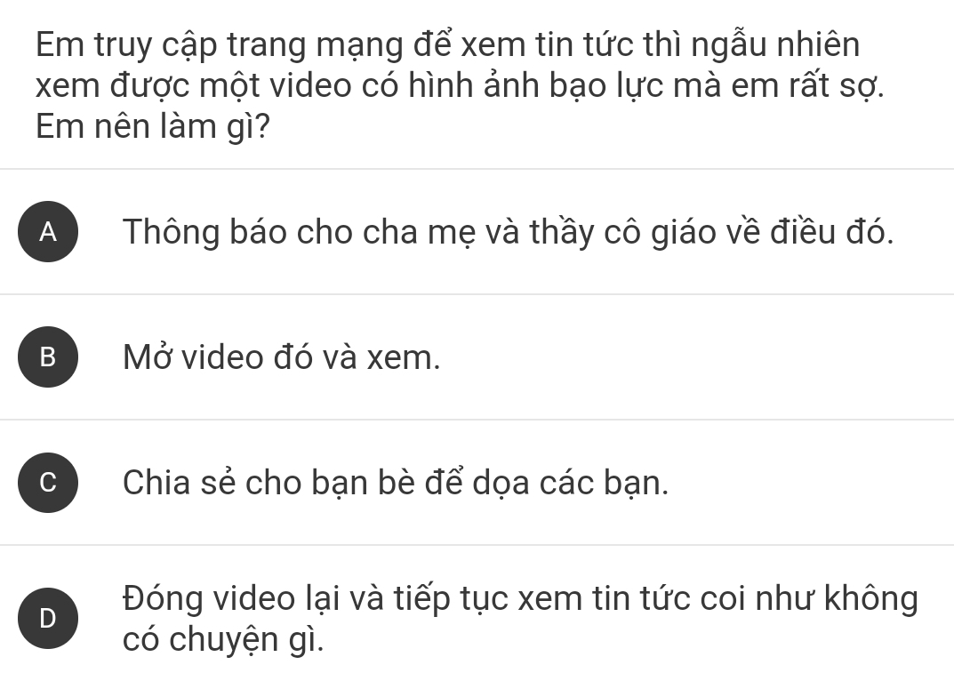 Em truy cập trang mạng để xem tin tức thì ngẫu nhiên
xem được một video có hình ảnh bạo lực mà em rất sợ.
Em nên làm gì?
A Thông báo cho cha mẹ và thầy cô giáo về điều đó.
B Mở video đó và xem.
Chia sẻ cho bạn bè để dọa các bạn.
D Đóng video lại và tiếp tục xem tin tức coi như không
có chuyện gì.