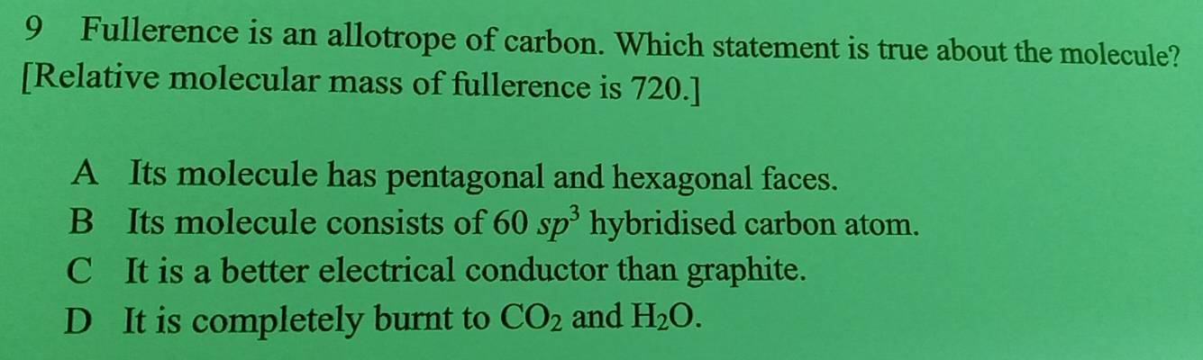 Fullerence is an allotrope of carbon. Which statement is true about the molecule?
[Relative molecular mass of fullerence is 720.]
A Its molecule has pentagonal and hexagonal faces.
B Its molecule consists of 60sp^3 hybridised carbon atom.
C It is a better electrical conductor than graphite.
D It is completely burnt to CO_2 and H_2O.