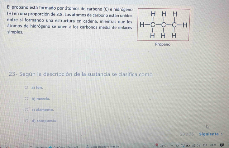 El propano está formado por átomos de carbono (C) e hidrógeno
(H) en una proporción de 3:8. Los átomos de carbono están unidos 
entre sí formando una estructura en cadena, mientras que los 
átomos de hidrógeno se unen a los carbonos mediante enlaces
simples.
Propano
23- Según la descripción de la sustancia se clasifica como
a) ion.
b) mezcla.
c) elemento.
d) compuesto.
23 / 35 Siguiente 
” 24°C 。
iaime aleiandro rivas b el 09:01