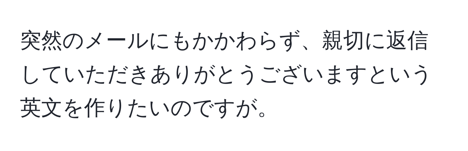 突然のメールにもかかわらず、親切に返信していただきありがとうございますという英文を作りたいのですが。