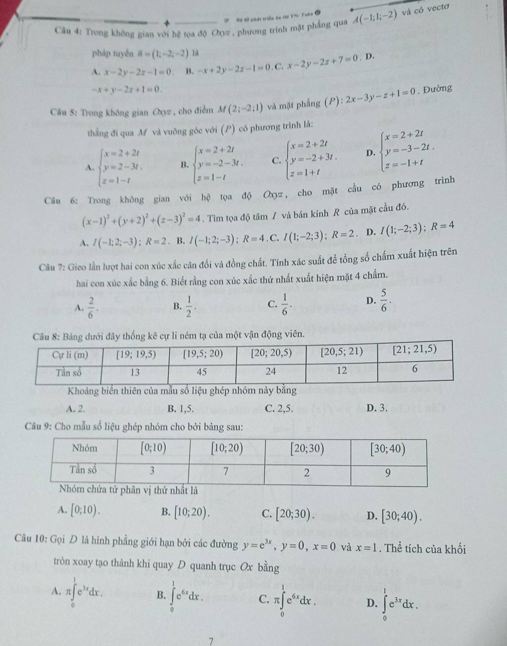 # Bộ đề phát triển ôn thi TN- Toán 3
Câu 4: Trong không gian với hệ tọa độ Oợz , phương trình mặt phẳng qua A(-1;1;-2) và có vectơ
pháp tuyền overline n=(1;-2;-2) là
A. x-2y-2z-1=0 B. -x+2y-2z-1=0. C. x-2y-2z+7=0 D.
-x+y-2z+1=0.
Câu 5: Trong không gian Cov , cho điểm M(2;-2;1) và mặt phẳng (P): 2x-3y-z+1=0. Đường
thẳng đi qua M và vuông góc với (P) có phương trình là:
A. beginarrayl x=2+2t y=2-3t. z=1-tendarray. B. beginarrayl x=2+2t y=-2-3t. z=1-tendarray. C. beginarrayl x=2+2t y=-2+3t. z=1+tendarray. D beginarrayl x=2+2t y=-3-2t. z=-1+tendarray.
Câu 6: Trong không gian với hệ tọa độ Oxyz, cho mặt cầu có phương trình
(x-1)^2+(y+2)^2+(z-3)^2=4.  Tìm tọa độ tâm / và bán kính R của mặt cầu đó.
A. I(-1;2;-3);R=2. B. I(-1;2;-3);R=4 C. I(1;-2;3);R=2. D. I(1;-2;3);R=4
Câu 7: Gico lần lượt hai con xúc xắc cân đổi và đồng chất. Tính xác suất đề tổng số chấm xuất hiện trên
hai con xúc xắc bằng 6. Biết rằng con xúc xắc thứ nhất xuất hiện mặt 4 chấm.
A.  2/6 .  1/2 .  1/6 .
B.
C.
D.  5/6 .
dưới đây thống kê cự li ném tạ của một vận động viên.
Khoảng biển thiên của mẫu số liệu ghép nhóm này bằng
A. 2. B. 1,5. C. 2,5. D. 3.
Câu 9: Cho mẫu số liệu ghép nhóm cho bởi bảng sau:
A. [0;10). B. [10;20). C. [20;30). D. [30;40).
Câu 10: Gọi D là hình phẳng giới hạn bởi các đường y=e^(3x),y=0,x=0 và x=1. Thể tích của khối
tròn xoay tạo thành khi quay D quanh trục Ox bằng
A. π ∈tlimits _0^(1e^3x)dx. B. ∈tlimits _0^(1e^6x)dx. C. π ∈tlimits _0^(1e^6x)dx. D. ∈tlimits _0^(1e^3x)dx.
7