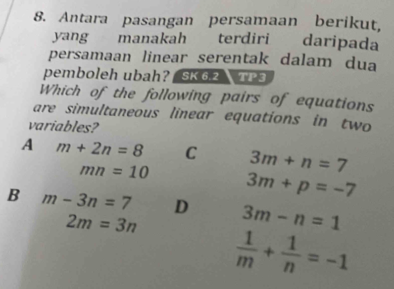 Antara pasangan persamaan berikut,
yang manakah terdiri daripada
persamaan linear serentak dalam dua
pemboleh ubah? / SK 6.2 TP 3
Which of the following pairs of equations
are simultaneous linear equations in two
variables?
A m+2n=8 C 3m+n=7
mn=10
3m+p=-7
B m-3n=7 D 3m-n=1
2m=3n
 1/m + 1/n =-1