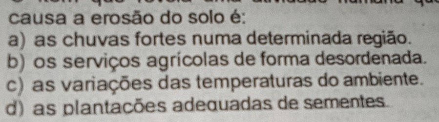 causa a erosão do solo é:
a) as chuvas fortes numa determinada região.
b) os serviços agrícolas de forma desordenada.
c) as variações das temperaturas do ambiente.
d) as plantações adequadas de sementes.