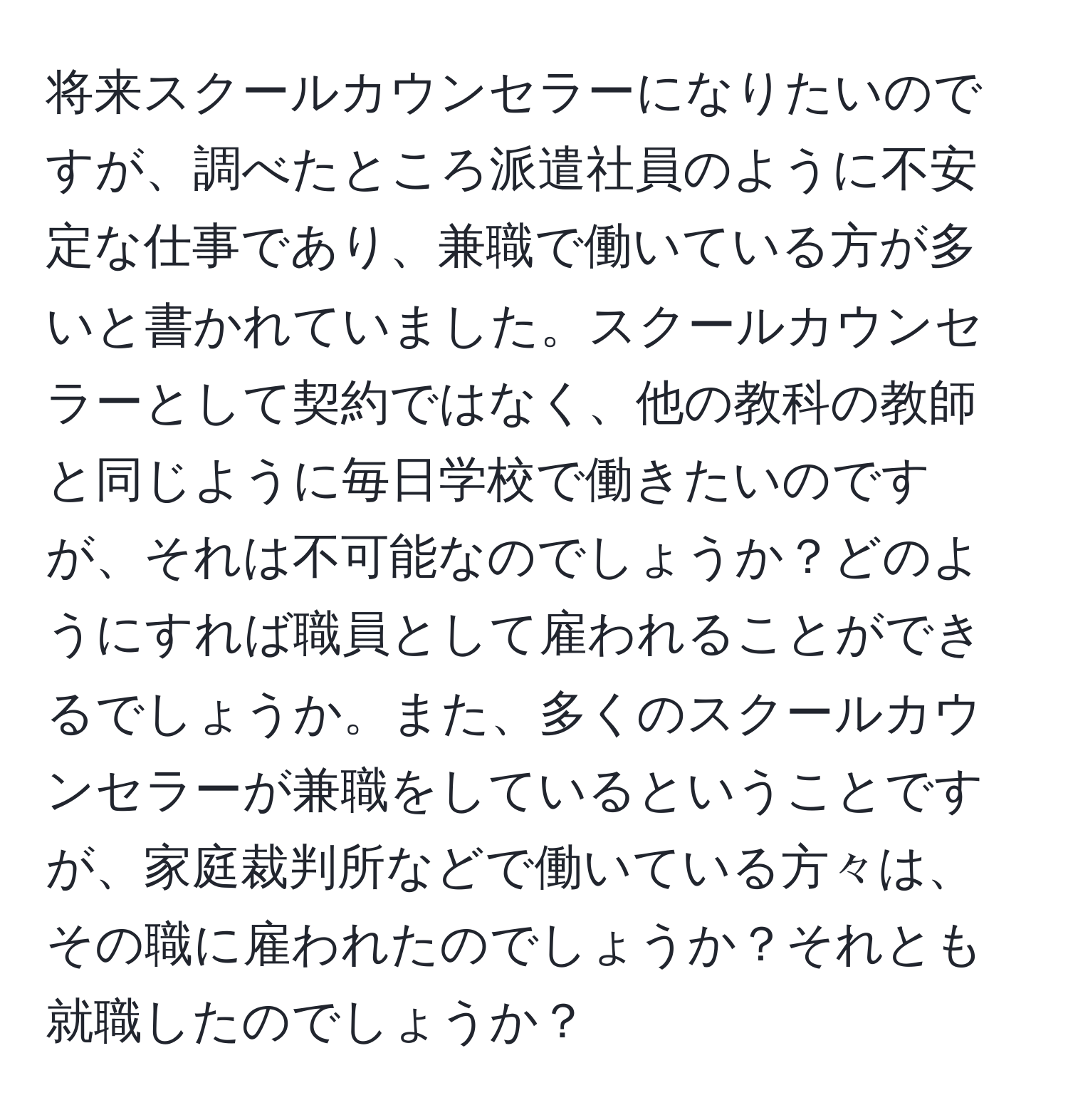 将来スクールカウンセラーになりたいのですが、調べたところ派遣社員のように不安定な仕事であり、兼職で働いている方が多いと書かれていました。スクールカウンセラーとして契約ではなく、他の教科の教師と同じように毎日学校で働きたいのですが、それは不可能なのでしょうか？どのようにすれば職員として雇われることができるでしょうか。また、多くのスクールカウンセラーが兼職をしているということですが、家庭裁判所などで働いている方々は、その職に雇われたのでしょうか？それとも就職したのでしょうか？