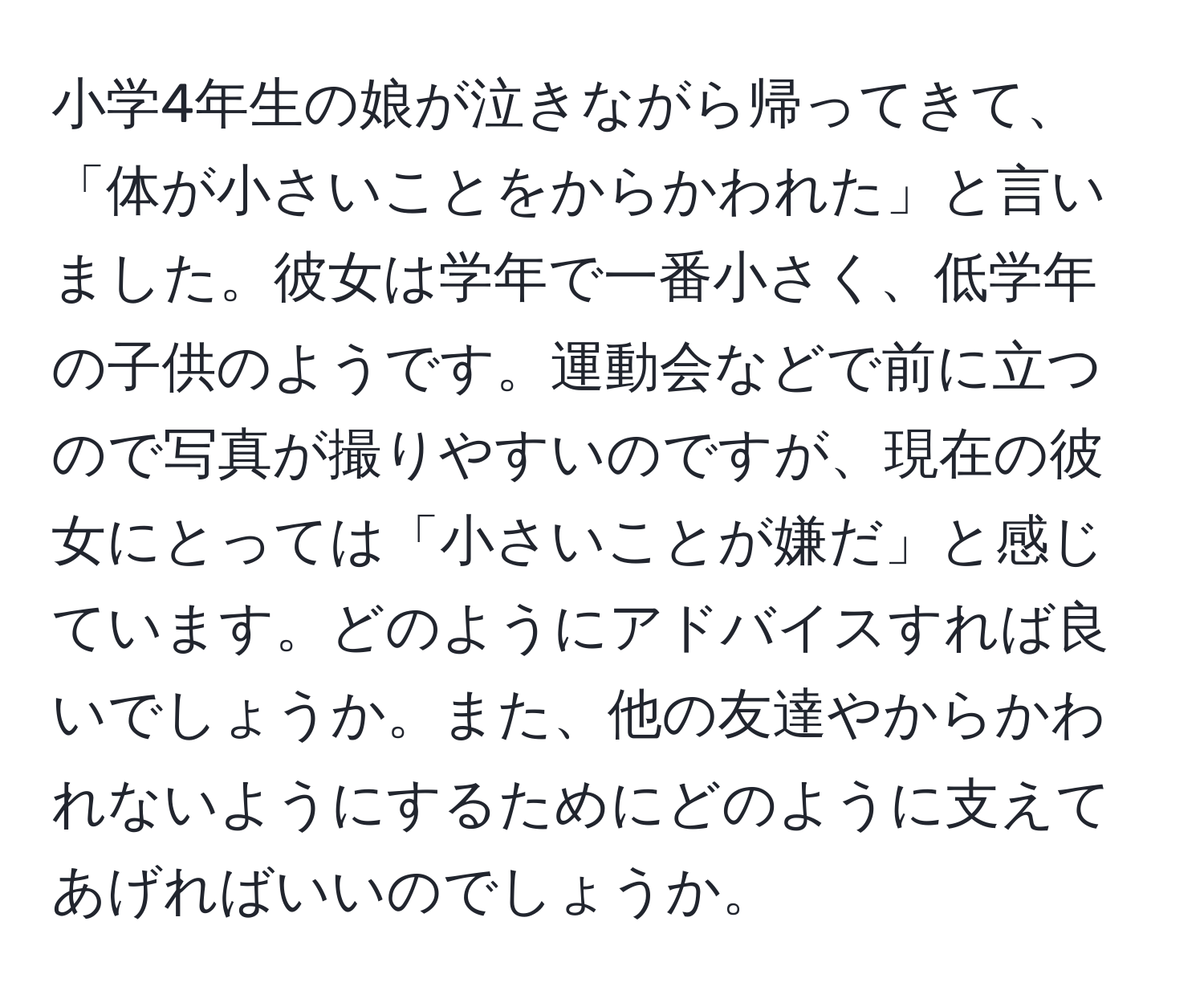 小学4年生の娘が泣きながら帰ってきて、「体が小さいことをからかわれた」と言いました。彼女は学年で一番小さく、低学年の子供のようです。運動会などで前に立つので写真が撮りやすいのですが、現在の彼女にとっては「小さいことが嫌だ」と感じています。どのようにアドバイスすれば良いでしょうか。また、他の友達やからかわれないようにするためにどのように支えてあげればいいのでしょうか。