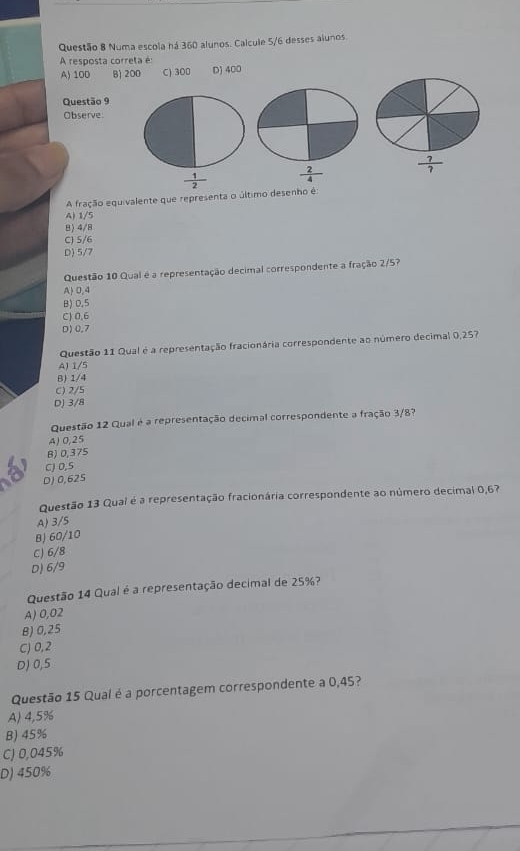 Numa escola há 360 alunos. Calcule 5/6 desses alunos.
A resposta correta é
A) 100 B 200 C) 300 D) 400
Questão 9
Observe
 1/2   2/4   ?/? 
A fração equivalente que representa o último desenho é:
A) 1/5
B) 4/8
C) 5/6
D) 5/7
Questão 10 Qual é a representação decimal correspondente a fração 2/5?
A 0,4
B) 0,5
C) 0,6
D) 0,7
Questão 11 Qual é a representação fracionária correspondente ao número decimal 0,257
A) 1/5
B) 1/4
C) 2/5
DJ 3/8
Questão 12 Qual é a representação decimal correspondente a fração 3/8?
A) 0,25
B) 0,375
CJ 0,5
D) 0,625
Questão 13 Qual é a representação fracionária correspondente ao número decimal 0,67
A) 3/5
BJ 60/10
C) 6/8
D) 6/9
Questão 14 Qual é a representação decimal de 25%?
A) 0,02
B) 0,25
C) 0,2
D) 0,5
Questão 15 Qual é a porcentagem correspondente a 0,45?
A) 4,5%
B) 45%
C) 0,045%
D) 450%