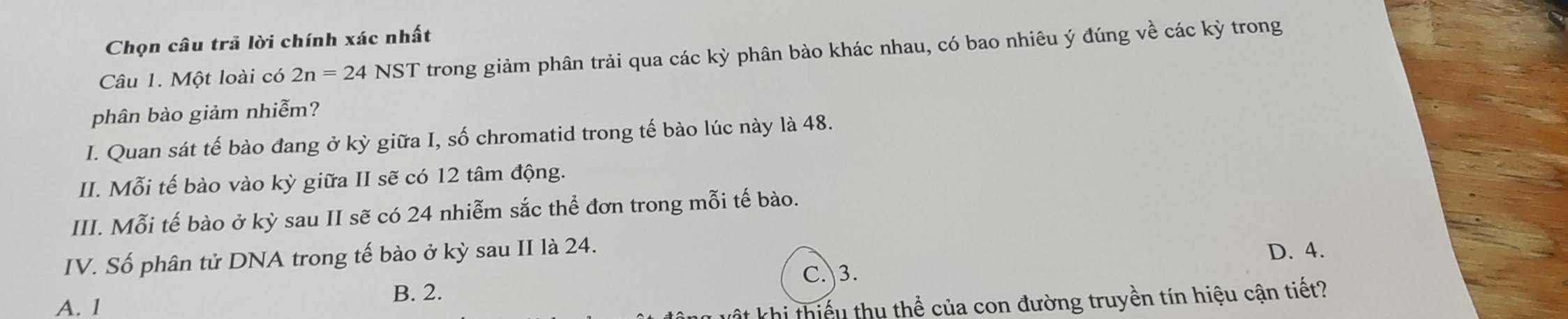 Chọn câu trã lời chính xác nhất
Câu 1. Một loài có 2n=24NST trong giảm phân trải qua các kỳ phân bào khác nhau, có bao nhiêu ý đúng về các kỳ trong
phân bào giảm nhiễm?
I. Quan sát tế bào đang ở kỳ giữa I, số chromatid trong tế bào lúc này là 48.
II. Mỗi tế bào vào kỳ giữa II sẽ có 12 tâm động.
III. Mỗi tế bào ở kỳ sau II sẽ có 24 nhiễm sắc thể đơn trong mỗi tế bào.
IV. Số phân tử DNA trong tế bào ở kỳ sau II là 24.
C. 3. D. 4.
A. 1
B. 2.
t khi thiếu thu thể của con đường truyền tín hiệu cận tiết?