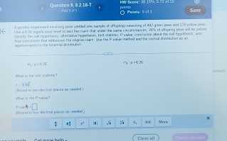 Question 9, 8.2.18-T Pat 3 of 5 poin ts HW Scare: 38 15%, 5 72 at 15 Save 
Points e:th 
A genetic experment iresiving peas yielded sme sample of offsping consisting of 442 green peas and 178 yellow peas 
Lise s 001 sgenc anco level to test the clair that under the same cacumntances, 20% of offspnng peve will be yellov 
ieanity the sull hs pothess, alternadive hypethesis, test statisic. Pivalue, conclusion about the sull hegothess, and 
snal conclotion that addnoows the oaiginal clairs. Use the P walue mathed and the neral astsbution as am 
=== = on to the binamal do bsbutian
H_1:y=0.26
7x+120
e t e t ' M a l t sarec t
∠ -154°
Bound to twm decoral glaces an reeded ] 
What is the Paae? 
P 11 
[Round to foor decintal placos as neaded 

: #' |-| √ . ' More 
Clear all