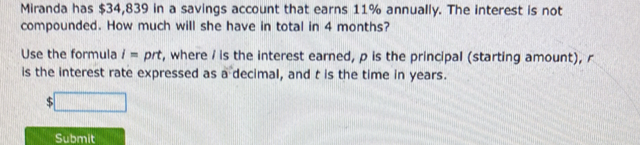 Miranda has $34,839 in a savings account that earns 11% annually. The interest is not 
compounded. How much will she have in total in 4 months? 
Use the formula i= prt, where / is the interest earned, p is the principal (starting amount), r
is the interest rate expressed as a decimal, and t is the time in years. 
Submit