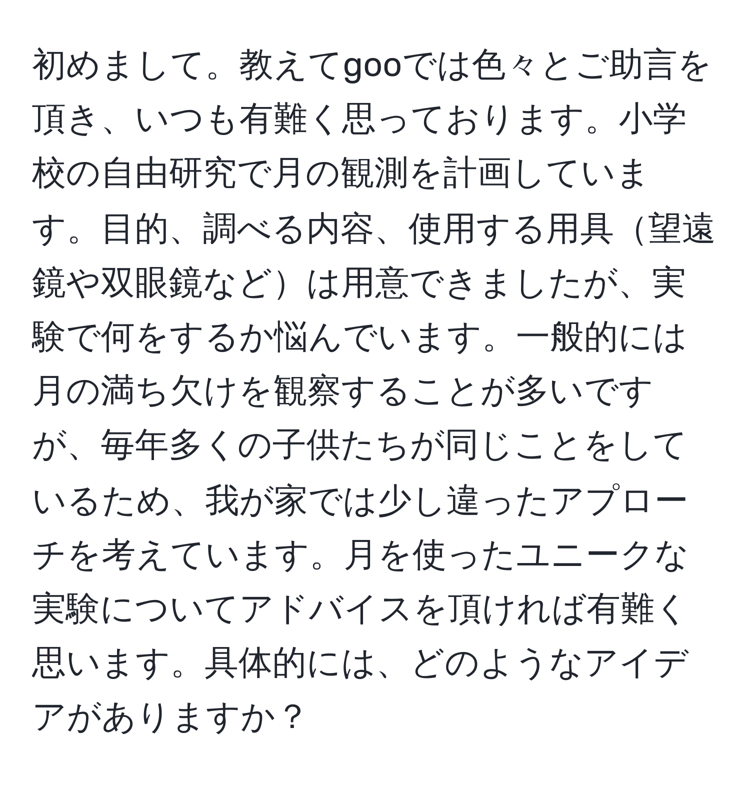 初めまして。教えてgooでは色々とご助言を頂き、いつも有難く思っております。小学校の自由研究で月の観測を計画しています。目的、調べる内容、使用する用具望遠鏡や双眼鏡などは用意できましたが、実験で何をするか悩んでいます。一般的には月の満ち欠けを観察することが多いですが、毎年多くの子供たちが同じことをしているため、我が家では少し違ったアプローチを考えています。月を使ったユニークな実験についてアドバイスを頂ければ有難く思います。具体的には、どのようなアイデアがありますか？