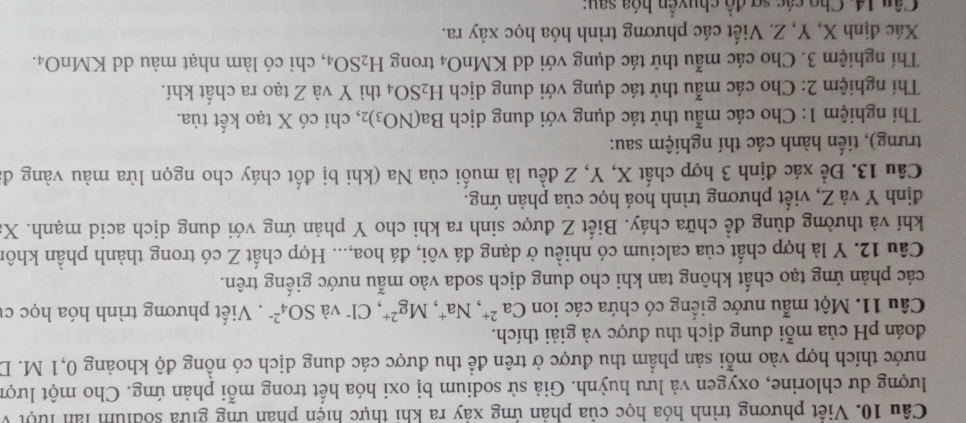 Việt phương trình hóa học của phản ứng xây ra khi thực hiện phân ứng giữa sốdium làn lưột v
lượng dư chlorine, oxygen và lưu huỳnh. Giả sử sodium bị oxi hóa hết trong mỗi phản ứng. Cho một lượn
hước thích hợp vào mỗi sản phẩm thu được ở trên để thu được các dung dịch có nồng độ khoảng 0,1 M. D.
đoán pH của mỗi dung dịch thu được và giải thích.
Câu 11. Một mẫu nước giếng có chứa các ion Ca^(2+),Na^+,Mg^(2+) , Cl và SO_4^((2-). Viết phương trình hóa học c
các phản ứng tạo chất không tan khi cho dung dịch soda vào mẫu nước giếng trên.
Câu 12. Y là hợp chất của calcium có nhiều ở dạng đá vôi, đá hoa,... Hợp chất Z có trong thành phần khôn
khí và thường dùng đề chữa cháy. Biết Z được sinh ra khi cho Y phản ứng với dung dịch acid mạnh. X
định Y và Z, viết phương trình hoá học của phản ứng.
Câu 13. Để xác định 3 hợp chất X, Y, Z đều là muối của Na (khi bị đốt cháy cho ngọn lửa màu vàng đ
trưng), tiến hành các thí nghiệm sau:
Thí nghiệm 1: Cho các mẫu thử tác dụng với dung dịch Ba(NO_3))_2 , chỉ có X tạo kết tủa.
Thí nghiệm 2: Cho các mẫu thử tác dụng với dung dịch H_2SO_4 thì Y và Z tạo ra chất khí.
Thí nghiệm 3. Cho các mẫu thử tác dụng với dd KMr O_4 trong H_2SO_4 , chỉ có làm nhạt màu dd KMnO₄.
Xác định X, Y, Z. Viết các phương trình hóa học xảy ra.
Câu 14. Cho các sợ đồ chuyển hóa sau: