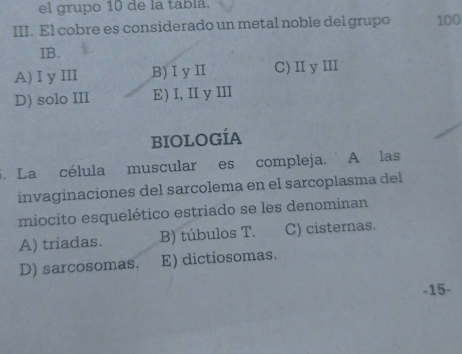 el grupo 10 de la tabla.
III. El cobre es considerado un metal noble del grupo 100
IB.
A)I y III B) I yI C) II y III
D) solo III E) I, II y III
bIOLOGíA
5. La célula muscular es compleja. A las
invaginaciones del sarcolema en el sarcoplasma del
miocito esquelético estriado se les denominan
A) triadas. B) túbulos T. C) cisternas.
D) sarcosomas. E) dictiosomas.
-15-