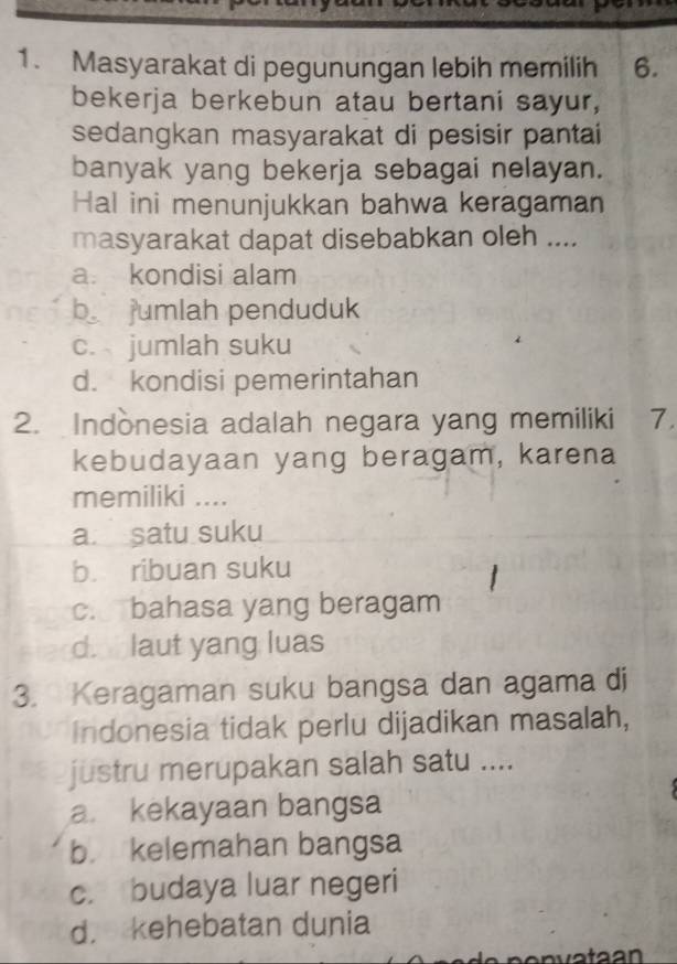 Masyarakat di pegunungan lebih memilih 6.
bekerja berkebun atau bertani sayur,
sedangkan masyarakat di pesisir pantai
banyak yang bekerja sebagai nelayan.
Hal ini menunjukkan bahwa keragaman
masyarakat dapat disebabkan oleh ....
a. kondisi alam
b jumlah penduduk
c. jumlah suku
d. kondisi pemerintahan
2. Indònesia adalah negara yang memiliki 7.
kebudayaan yang beragam, karena
memiliki ....
a. satu suku
b. ribuan suku
c. bahasa yang beragam
d. laut yang luas
3. Keragaman suku bangsa dan agama di
Indonesia tidak perlu dijadikan masalah,
justru merupakan salah satu ....
a. kekayaan bangsa
b. kelemahan bangsa
c. budaya luar negeri
d， kehebatan dunia