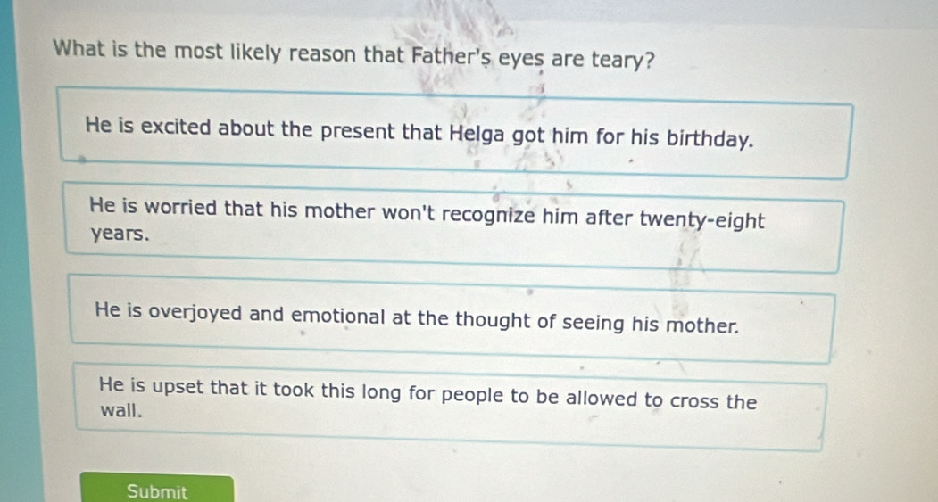 What is the most likely reason that Father's eyes are teary?
He is excited about the present that Helga got him for his birthday.
He is worried that his mother won't recognize him after twenty-eight
years.
He is overjoyed and emotional at the thought of seeing his mother.
He is upset that it took this long for people to be allowed to cross the
wall.
Submit