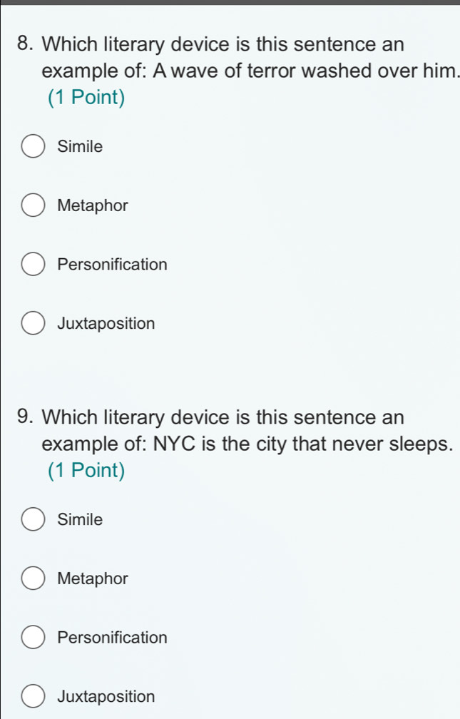 Which literary device is this sentence an
example of: A wave of terror washed over him.
(1 Point)
Simile
Metaphor
Personification
Juxtaposition
9. Which literary device is this sentence an
example of: NYC is the city that never sleeps.
(1 Point)
Simile
Metaphor
Personification
Juxtaposition