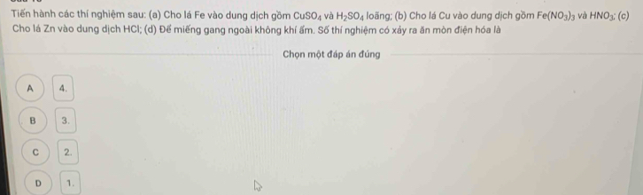 Tiến hành các thí nghiệm sau: (a) Cho lá Fe vào dung dịch gồm CuSO_4 và H_2SO_4 loãng; (b) Cho lá Cu vào dung dịch gồm Fe(NO_3)_3 và HNO_3: (c)
Cho lá Zn vào dung dịch HCI; (d) Để miếng gang ngoài không khí ẩm. Số thí nghiệm có xảy ra ăn mòn điện hóa là
Chọn một đáp án đúng
A 4.
B 3.
C 2.
D 1.