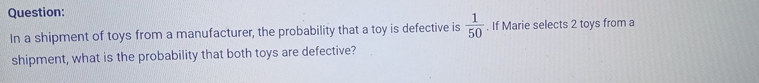 In a shipment of toys from a manufacturer, the probability that a toy is defective is  1/50 . If Marie selects 2 toys from a 
shipment, what is the probability that both toys are defective?