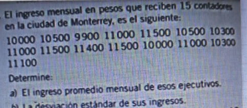 El ingreso mensual en pesos que reciben 15 contadores 
en la ciudad de Monterrey, es el siguiente:
10 000 10500 9 900 11 000 11 500 10 500 10 300
11000 11500 11400 11500 10 000 11000 10300
11 100
Determine: 
a) El ingreso promedio mensual de esos ejecutivos. 
La desviación estándar de sus ingresos.