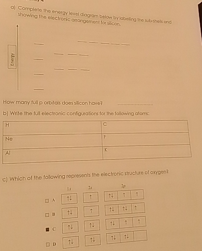 Complete the energy level diagram below by labelling the sub-shells and
showing the electronic arrangement for silicon.
_
_
_
_
_
_
_
5
_
_
_
_
_
How many full p orbitals does silicon have?_
b) Write the full electronic configurations for the following atoms:
c) Which of the following represents the electronic structure of oxygen?
1s 2s 2p
↑ ↑ ↑ ↑ ↑
B ↑ ↑ ↑4 ↑
↑ ↑
C ↑4
D ↑4 ↑ ↑4