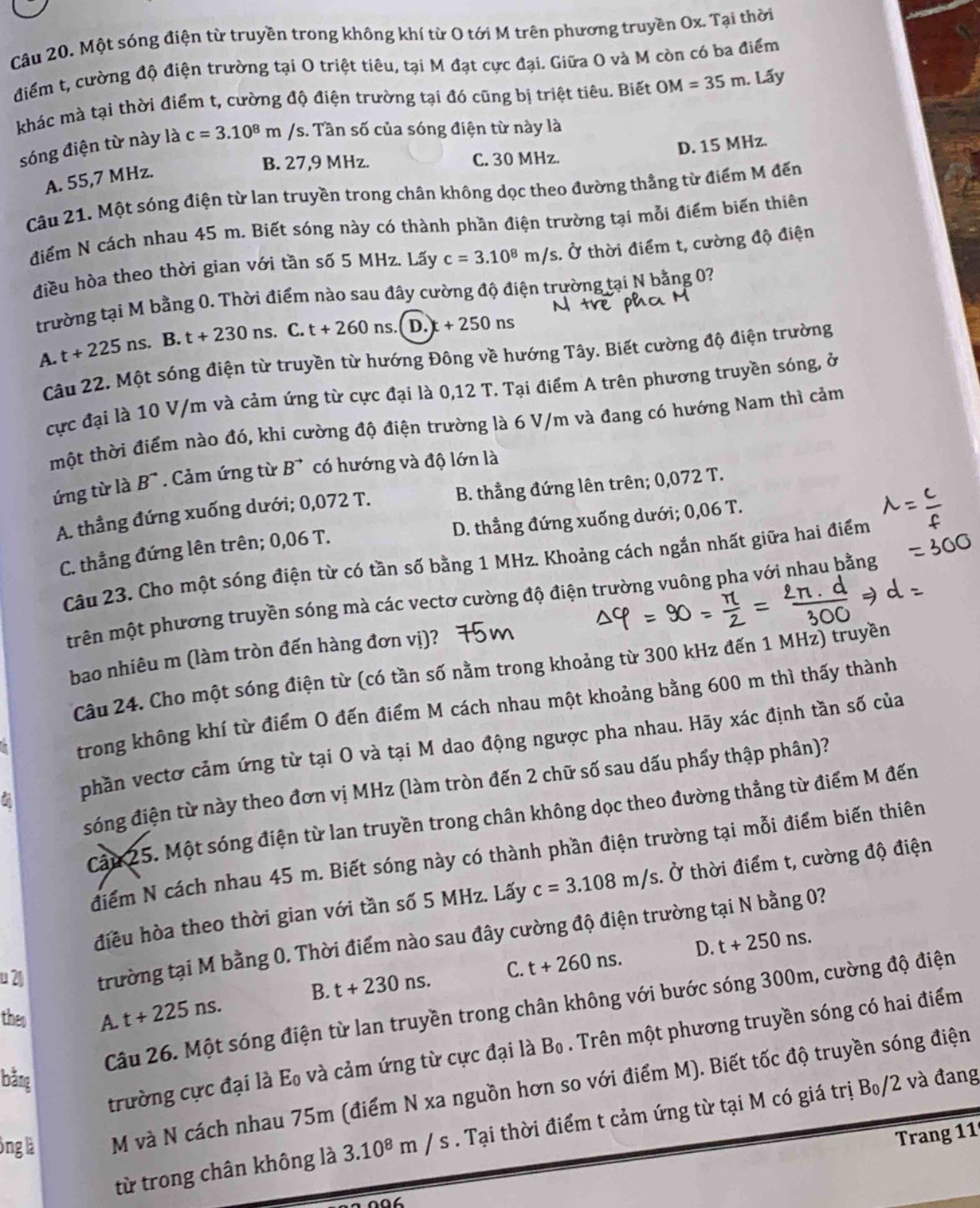Một sóng điện từ truyền trong không khí từ O tới M trên phương truyền Ox. Tại thời
điểm t, cường độ điện trường tại O triệt tiêu, tại M đạt cực đại. Giữa O và M còn có ba điểm
khác mà tại thời điểm t, cường độ điện trường tại đó cũng bị triệt tiêu. Biết OM=35m. Lấy
sóng điện từ này là c=3.10^8m /s. Tần số của sóng điện từ này là
D. 15 MHz.
B. 27,9 MHz. C. 30 MHz.
A. 55,7 MHz.
Câu 21. Một sóng điện từ lan truyền trong chân không dọc theo đường thẳng từ điểm M đến
điểm N cách nhau 45 m. Biết sóng này có thành phần điện trường tại mỗi điểm biến thiên
điều hòa theo thời gian với tần số 5 MHz. Lấy c=3.10^8m/s s. Ở thời điểm t, cường độ điện
trường tại M bằng 0. Thời điểm nào sau đây cường độ điện trường tại N bằng 0?
A. t+225ns. B. t+230ns.. C. t+260 ns. I D. +250ns
Câu 22. Một sóng điện từ truyền từ hướng Đông về hướng Tây. Biết cường độ điện trường
cực đại là 10 V/m và cảm ứng từ cực đại là 0,12 T. Tại điểm A trên phương truyền sóng, ở
một thời điểm nào đó, khi cường độ điện trường là 6 V/m và đang có hướng Nam thì cảm
ứng từ là B^(to). Cảm ứng từ B^(to) có hướng và độ lớn là
A. thẳng đứng xuống dưới; 0,072 T. B. thẳng đứng lên trên; 0,072 T.
C. thẳng đứng lên trên; 0,06 T. D. thẳng đứng xuống dưới; 0,06 T.
Câu 23. Cho một sóng điện từ có tần số bằng 1 MHz. Khoảng cách ngắn nhất giữa hai điểm
trên một phương truyền sóng mà các vectơ cường độ điện trường vuông pha với nhau bằng
bao nhiêu m (làm tròn đến hàng đơn vị)?
Câu 24. Cho một sóng điện từ (có tần số nằm trong khoảng từ 300 kHz đến 1 MHz) truyền
trong không khí từ điểm O đến điểm M cách nhau một khoảng bằng 600 m thì thấy thành
7 phần vectơ cảm ứng từ tại O và tại M dao động ngược pha nhau. Hãy xác định tần số của
sóng điện từ này theo đơn vị MHz (làm tròn đến 2 chữ số sau dấu phẩy thập phân)?
Cậu 25. Một sóng điện từ lan truyền trong chân không dọc theo đường thẳng từ điểm M đến
điểm N cách nhau 45 m. Biết sóng này có thành phần điện trường tại mỗi điểm biến thiên
điều hòa theo thời gian với tần số 5 MHz. Lấy c=3.108m/s. Ở thời điểm t, cường độ điện
u 2 trường tại M bằng 0. Thời điểm nào sau đây cường độ điện trường tại N bằng 0?
B. t+230ns. C. t+260ns. D. t+250ns.
Câu 26. Một sóng điện từ lan truyền trong chân không với bước sóng 300m, cường độ điện
theo
A. t+225ns.
trường cực đại là Eo và cảm ứng từ cực đại là B_0. Trên một phương truyền sóng có hai điểm
bằng
ông là M và N cách nhau 75m (điểm N xa nguồn hơn so với điểm M). Biết tốc độ truyền sóng điện
từ trong chân không là 3.10^8m/s. Tại thời điểm t cảm ứng từ tại M có giá trị Bo/2 và đang
Trang 11