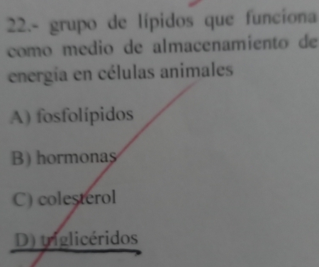 22.- grupo de lípidos que funciona
como medio de almacenamiento de
energía en células animales
A) fosfolípidos
B) hormonas
C) colesterol
D) tiglicéridos