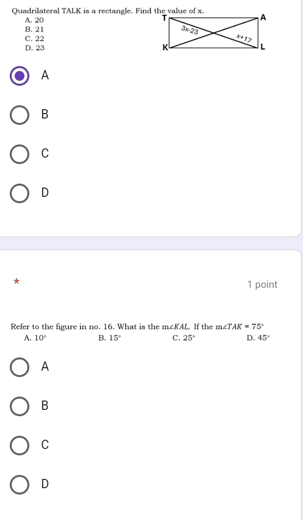 Quadrilateral TALK is a rectangle. Find the value of x.
A. 20
B. 21
C. 22
D. 23 
A
B
C
D
*
1 point
Refer to the figure in no. 16. What is the m∠ KAL , If the m∠ TAK=75°
A. 10° B. 15° C. 25° D. 45°
A
B
C
D