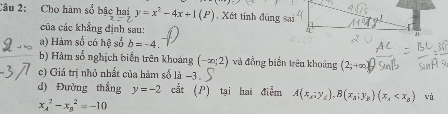 Cho hàm số bậc hai y=x^2-4x+1(P). Xét tính đúng sai 
của các khẳng định sau: 
B 
a) Hàm số có hệ số b=-4. 
b) Hàm số nghịch biến trên khoảng (-∈fty ;2) và đồng biến trên khoảng (2;+∈fty )
c) Giá trị nhỏ nhất của hàm số là −3. 
d) Đường thẳng y=-2 cắt (P) tại hai điểm A(x_A;y_A), B(x_B;y_B)(x_A và
x_A^2-x_B^2=-10