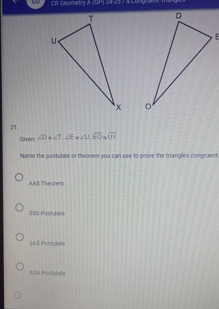 CR Geometry A(GP)24-25

21.
Given: ∠ D≌ ∠ T, ∠ E≌ ∠ U, overline EO≌ overline UX
Name the postulate or theorem you can use to prove the triangles congruent.
AAS Theorem
SSS Postulate
SAŠ Postulate
ASA Postulate