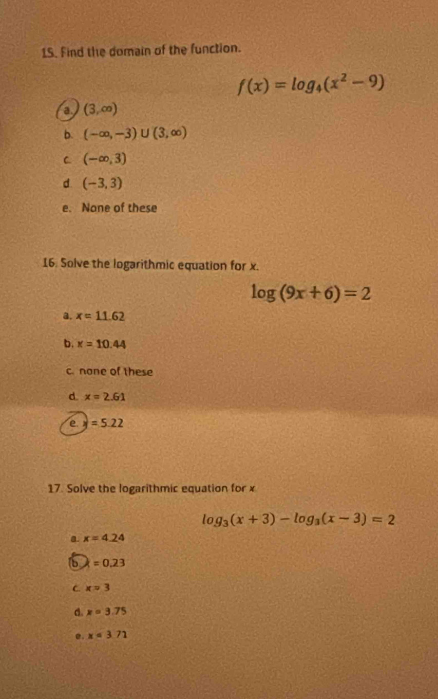 Find the domain of the function.
f(x)=log _4(x^2-9)
a (3,∈fty )
b. (-∈fty ,-3)∪ (3,∈fty )
C (-∈fty ,3)
d (-3,3)
e. None of these
16. Solve the logarithmic equation for x.
log (9x+6)=2
a. x=11.62
b. x=10.44
c none of these
d. x=2.61
e y=5.22
17. Solve the logarithmic equation for x
log _3(x+3)-log _3(x-3)=2
a x=4.24
6 k=0.23
C. x=3
a. x=3.75
e . x=3.71