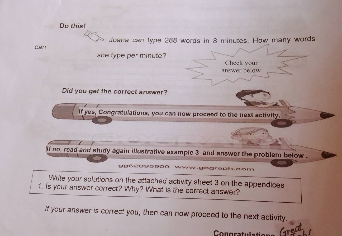 Do this! 
Joana can type 288 words in 8 minutes. How many words 
can 
she type per minute? 
Check your 
answer below 
Did you get the correct answer? 
If yes, Congratulations, you can now proceed to the next activity. 
lf no, read and study again illustrative example 3 and answer the problem below . 
gg628959 ph.com 
Write your solutions on the attached activity sheet 3 on the appendices 
1. Is your answer correct? Why? What is the correct answer? 
If your answer is correct you, then can now proceed to the next activity. 
Con gra tu l ato Grea