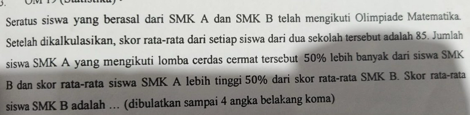 1 ÖM1 (B 
Seratus siswa yang berasal dari SMK A dan SMK B telah mengikuti Olimpiade Matematika. 
Setelah dikalkulasikan, skor rata-rata dari setiap siswa dari dua sekolah tersebut adalah 85. Jumlah 
siswa SMK A yang mengikuti lomba cerdas cermat tersebut 50% lebih banyak dari siswa SMK 
B dan skor rata-rata siswa SMK A lebih tinggi 50% dari skor rata-rata SMK B. Skor rata-rata 
siswa SMK B adalah …. (dibulatkan sampai 4 angka belakang koma)