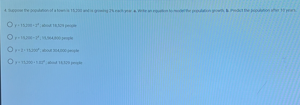 Suppose the population of a town is 15,200 and is growing 2% each year. a. Write an equation to model the population growth. b. Predict the population after 10 years.
y=15,200· 2^x; about 18,529 people
y=15,200· 2^x;; 15,564,800 people
y=2· 15,200^x; about 304,000 people
y=15,200· 1.02^x; about 18,529 people