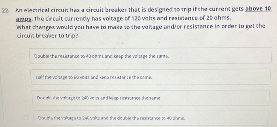 An electrical circuit has a circuit breaker that is designed to trip if the current gets above 10
amps. The circuit currently has voltage of 120 volts and resistance of 20 ohms.
What changes would you have to make to the voltage and/or resistance in order to get the
circuit breaker to trip?
Double the resistance to 40 ohms and keep the voltage the same.
Half the voltage to 60 volts and keep resistance the same.
Double the voltage to 240 volts and keep resistance the same.
Double the voltage to 240 volts and the double the resistance to 40 ohms.