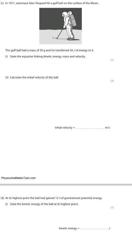 In 1971, astronaut Alan Shepard hit a golf ball on the surface of the Moon. 
The golf ball had a mass of 50 g and he transferred 56 J of energy to it. 
(i) State the equation linking kinetic energy, mass and velocity. 
(1) 
(ii) Calculate the initial velocity of the ball. 
(3) 
initial velocity =_ m/s
PhysicsAndMathsTutor.com 
(d) At its highest point the ball had gained 12 J of gravitational potential energy. 
(i) State the kinetic energy of the ball at its highest point. 
(1) 
kinetic energy = _