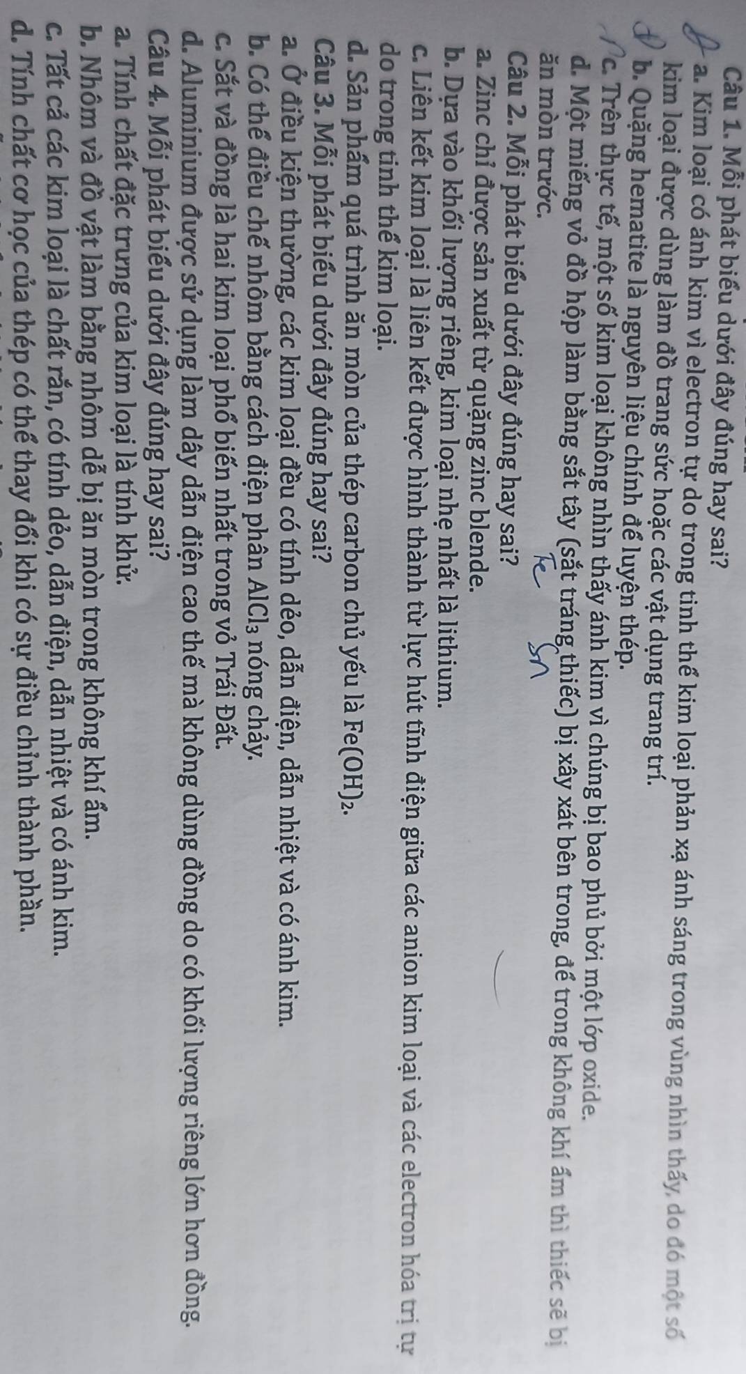 Mỗi phát biểu dưới đây đúng hay sai?
a. Kim loại có ánh kim vì electron tự do trong tinh thể kim loại phản xạ ánh sáng trong vùng nhìn thấy do đó một số
kim loại được dùng làm đồ trang sức hoặc các vật dụng trang trí.
b. Quặng hematite là nguyên liệu chính để luyện thép.
c. Trên thực tế, một số kim loại không nhìn thấy ánh kim vì chúng bị bao phủ bởi một lớp oxide.
d. Một miếng vỏ đồ hộp làm bằng sắt tây (sắt tráng thiếc) bị xây xát bên trong, để trong không khí ẩm thì thiếc sẽ bị
ăn mòn trước.
Câu 2. Mỗi phát biểu dưới đây đúng hay sai?
a. Zinc chỉ được sản xuất từ quặng zinc blende.
b. Dựa vào khối lượng riêng, kim loại nhẹ nhất là lithium.
c. Liên kết kim loại là liên kết được hình thành từ lực hút tĩnh điện giữa các anion kim loại và các electron hóa trị tự
do trong tinh thể kim loại.
d. Sản phẩm quá trình ăn mòn của thép carbon chủ yếu là Fe(OH)₂.
Câu 3. Mỗi phát biểu dưới đây đúng hay sai?
a. Ở điều kiện thường, các kim loại đều có tính dẻo, dẫn điện, dẫn nhiệt và có ánh kim.
b. Có thể điều chế nhôm bằng cách điện phân AlCl_3 nóng chảy.
c. Sắt và đồng là hai kim loại phổ biến nhất trong vỏ Trái Đất.
d. Aluminium được sử dụng làm dây dẫn điện cao thế mà không dùng đồng do có khối lượng riêng lớn hơn đồng.
Câu 4. Mỗi phát biểu dưới đây đúng hay sai?
a. Tính chất đặc trưng của kim loại là tính khử.
b. Nhôm và đồ vật làm bằng nhôm dễ bị ăn mòn trong không khí ẩm.
c. Tất cả các kim loại là chất rắn, có tính dẻo, dẫn điện, dẫn nhiệt và có ánh kim.
d. Tính chất cơ học của thép có thể thay đổi khi có sự điều chỉnh thành phần.