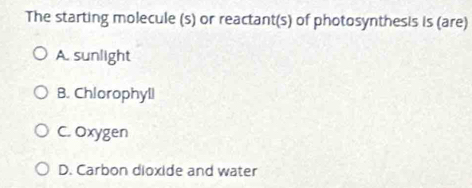 The starting molecule (s) or reactant(s) of photosynthesis is (are)
A. sunlight
B. Chlorophyll
C. Oxygen
D. Carbon dioxide and water