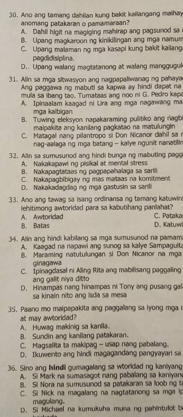 Ano ang tamang dahilan kung bakit kailangang maihay
anomang patakaran o pamamaraan?
A. Dahil higit na magiging mahirap ang pagsunod sa
B. Upang magkaroon ng kinikilingan ang mga namum
C. Upang malaman ng mga kasapi kung bakit kailang
pagdidisiplina.
D.. Upang walang magtatanong at walang manggugul
31. Alin sa mga sitwasyon ang nagpapaliwanag ng pahaya
Ang paggawa ng mabuti sa kapwa ay hindi dapat na
mula sa ibang tao. Tumataas ang noo ni G. Pedro kapa
A. Ipinaalam kaagad ni Lira ang mga nagawang ma
mga kaibigan
B. Tuwing eleksyon napakaraming pulitiko ang nagb
maipakita ang kanilang pagkatao na matulungin
C. Matagal nang pilantropo si Don Nicanor dahil sa r
nag-aalaga ng mga batang — kalye ngunit nanatilin
32. Alin sa sumusunod ang hindi bunga ng mabuting pagg
A. Nakakapawi ng pisikal at mental stress
B. Nakapagtataas ng pagpapahalaga sa sarili
C. Nakapagbibigay ng mas mataas na komitment
D. Nakakadagdag ng mga gastusin sa sarili
33. Ano ang tawag sa isang ordinansa ng tamang katuwira
lehitimong awtoridad para sa kabutihang panlahat?
A. Awtoridad C. Pataka
B. Batas D. Katuwi
34. Alin ang hindi kabilang sa mga sumusunod na pamama
A. Kaagad na napawi ang sunog sa kalye Sampaguita
B. Maraming natutulungan si Don Nicanor na mga
ginagawa
C. Ipinagdasal ni Aling Rita ang mabilisang paggaling
ang galit niya ditto
D. Hinampas nang hinampas ni Tony ang pusang gal
sa kinain nito ang isda sa mesa
35. Paano mo maipapakita ang paggalang sa iyong mga r
at may awtoridad?
A. Huwag makinig sa kanlla.
B. Sundin ang kanilang patakaran.
C. Magsalita ta makipag - usap nang pabalang.
D. Ikuwento ang hindi magagandang pangyayan sa
36. Sino ang hindi gumagalang sa wtorldad ng kaniyang
A. Si Mark na sumasagot nang pabalang sa kaniyan
B. Si Nora na sumusunod sa patakaran sa loob ng ta
C. Si Nick na magalang na nagtatanong sa mga ip
magulang.
D. Si Michael na kumukuha muna ng pahintulot b