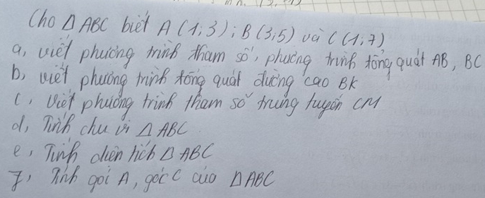 Cho △ ABC biet A(1,3); B(3,5) va C(1,7)
a, ucet phoicing mink tham so'; phacing thinp tōng quat ¢B, BC
b, we't phacing trink tóng qual duing `cao Bk 
(. Viet phuoing trink tham so truing fupih cM 
d, Tink chu vi △ ABC
e, Tinh olven hicb △ ABC
Ihih goi A, gocc alo △ ABC